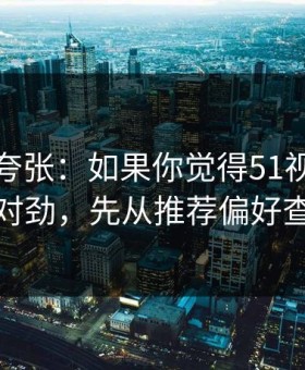 别笑我夸张：如果你觉得51视频网站不对劲，先从推荐偏好查起