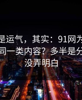 你以为是运气，其实：91网为什么你总刷到同一类内容？多半是分类筛选没弄明白