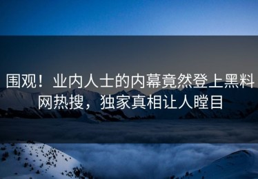 围观！业内人士的内幕竟然登上黑料网热搜，独家真相让人瞠目