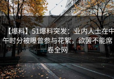 【爆料】51爆料突发：业内人士在中午时分被曝曾参与花絮，欲罢不能席卷全网