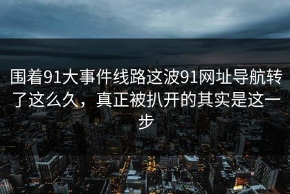 围着91大事件线路这波91网址导航转了这么久，真正被扒开的其实是这一步