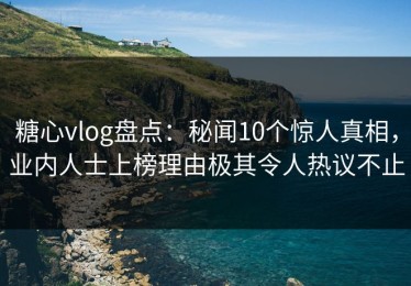 糖心vlog盘点：秘闻10个惊人真相，业内人士上榜理由极其令人热议不止