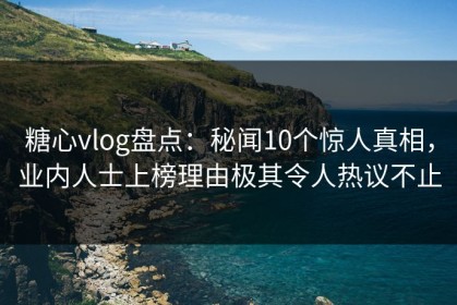 糖心vlog盘点：秘闻10个惊人真相，业内人士上榜理由极其令人热议不止