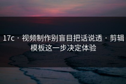17c · 视频制作别盲目把话说透 · 剪辑模板这一步决定体验