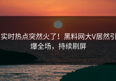 实时热点突然火了！黑料网大V居然引爆全场，持续刷屏