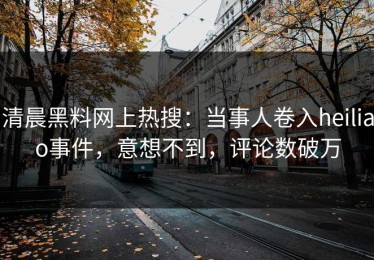 清晨黑料网上热搜：当事人卷入heiliao事件，意想不到，评论数破万