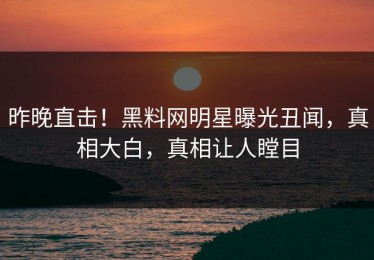 昨晚直击！黑料网明星曝光丑闻，真相大白，真相让人瞠目