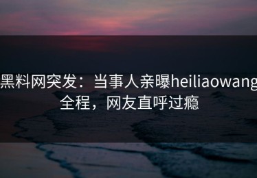 黑料网突发：当事人亲曝heiliaowang全程，网友直呼过瘾