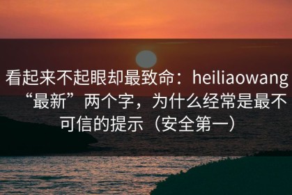 看起来不起眼却最致命：heiliaowang“最新”两个字，为什么经常是最不可信的提示（安全第一）
