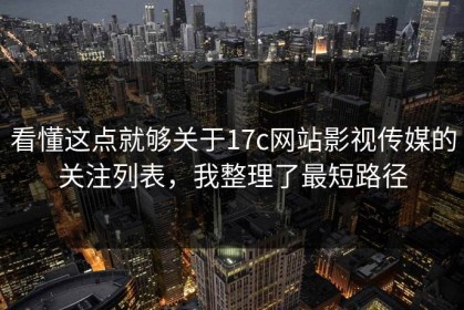 看懂这点就够关于17c网站影视传媒的关注列表，我整理了最短路径