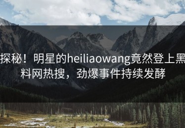 探秘！明星的heiliaowang竟然登上黑料网热搜，劲爆事件持续发酵