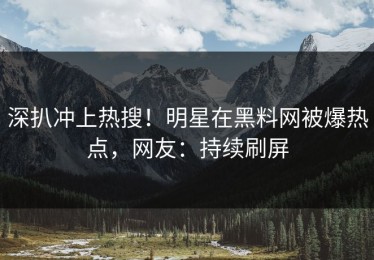深扒冲上热搜！明星在黑料网被爆热点，网友：持续刷屏