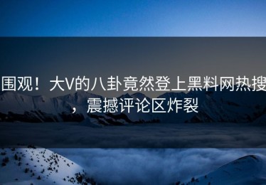 围观！大V的八卦竟然登上黑料网热搜，震撼评论区炸裂