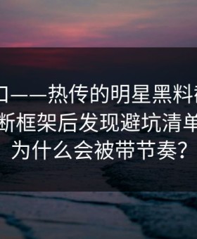 黑料入口——热传的明星黑料截图——给出判断框架后发现避坑清单对不上为什么会被带节奏？