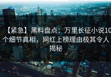 【紧急】黑料盘点：万里长征小说10个细节真相，网红上榜理由极其令人揭秘