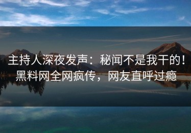 主持人深夜发声：秘闻不是我干的！黑料网全网疯传，网友直呼过瘾