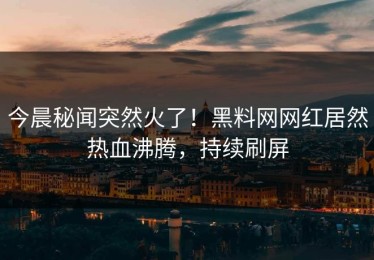 今晨秘闻突然火了！黑料网网红居然热血沸腾，持续刷屏