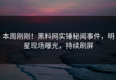 本周刚刚！黑料网实锤秘闻事件，明星现场曝光，持续刷屏
