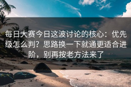 每日大赛今日这波讨论的核心：优先级怎么判？思路换一下就通更适合进阶，别再按老方法来了