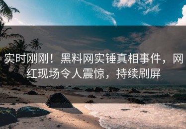 实时刚刚！黑料网实锤真相事件，网红现场令人震惊，持续刷屏