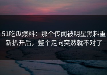 51吃瓜爆料：那个传闻被明星黑料重新扒开后，整个走向突然就不对了