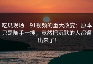 吃瓜现场｜91视频的重大改变：原本只是随手一搜，竟然把沉默的人都逼出来了！