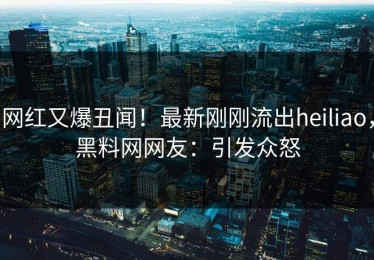 网红又爆丑闻！最新刚刚流出heiliao，黑料网网友：引发众怒