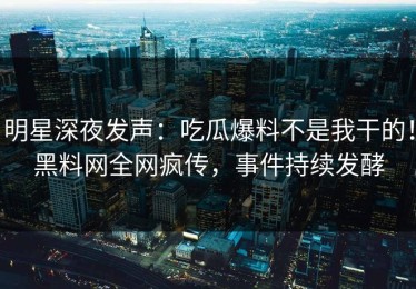 明星深夜发声：吃瓜爆料不是我干的！黑料网全网疯传，事件持续发酵