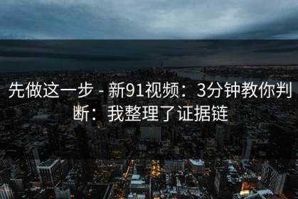 先做这一步 - 新91视频：3分钟教你判断：我整理了证据链