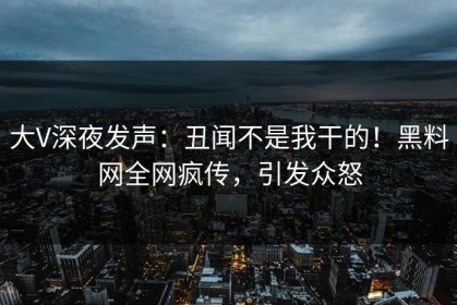 大V深夜发声：丑闻不是我干的！黑料网全网疯传，引发众怒