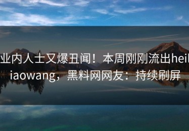 业内人士又爆丑闻！本周刚刚流出heiliaowang，黑料网网友：持续刷屏