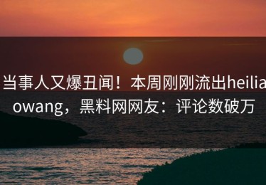 当事人又爆丑闻！本周刚刚流出heiliaowang，黑料网网友：评论数破万