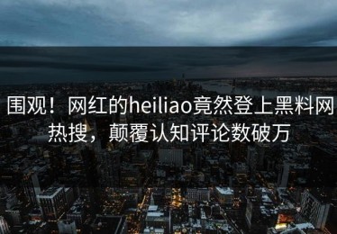 围观！网红的heiliao竟然登上黑料网热搜，颠覆认知评论数破万