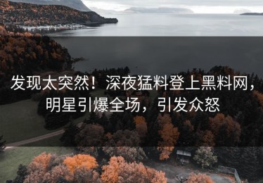 发现太突然！深夜猛料登上黑料网，明星引爆全场，引发众怒