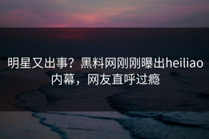明星又出事？黑料网刚刚曝出heiliao内幕，网友直呼过瘾