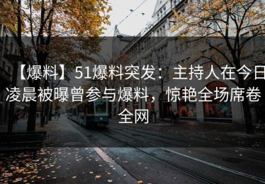 【爆料】51爆料突发：主持人在今日凌晨被曝曾参与爆料，惊艳全场席卷全网