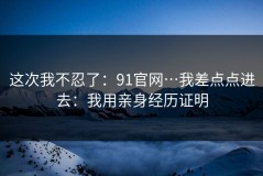 这次我不忍了：91官网…我差点点进去：我用亲身经历证明