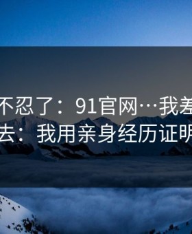 这次我不忍了：91官网…我差点点进去：我用亲身经历证明