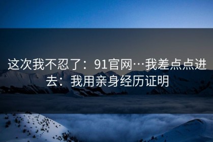 这次我不忍了：91官网…我差点点进去：我用亲身经历证明