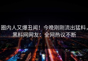 圈内人又爆丑闻！今晚刚刚流出猛料，黑料网网友：全网热议不断