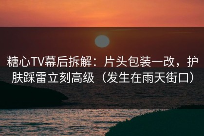 糖心TV幕后拆解：片头包装一改，护肤踩雷立刻高级（发生在雨天街口）