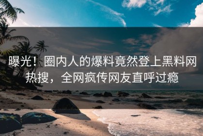 曝光！圈内人的爆料竟然登上黑料网热搜，全网疯传网友直呼过瘾
