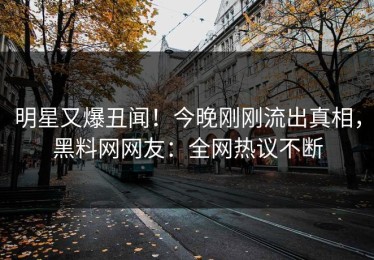 明星又爆丑闻！今晚刚刚流出真相，黑料网网友：全网热议不断