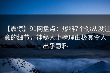【震惊】91网盘点：爆料7个你从没注意的细节，神秘人上榜理由极其令人出乎意料