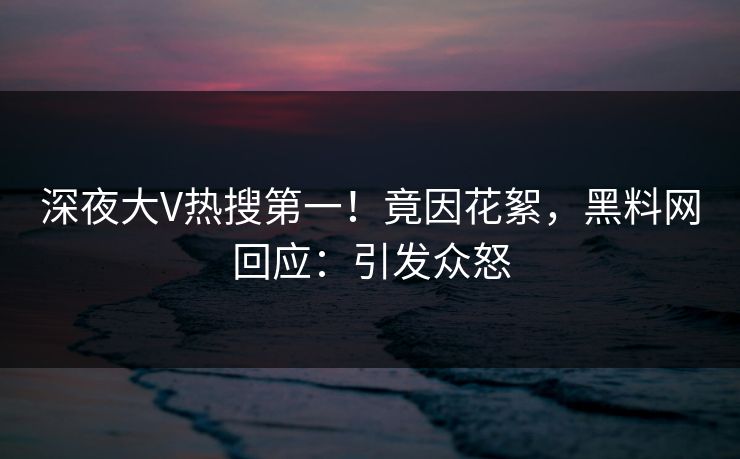 深夜大V热搜第一！竟因花絮，黑料网回应：引发众怒