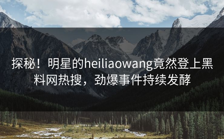 探秘！明星的heiliaowang竟然登上黑料网热搜，劲爆事件持续发酵