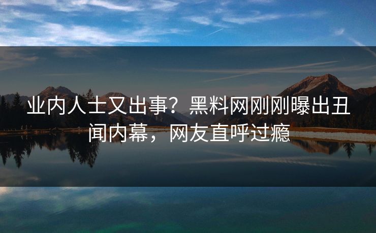 业内人士又出事？黑料网刚刚曝出丑闻内幕，网友直呼过瘾