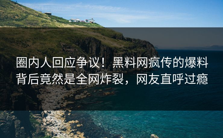 圈内人回应争议！黑料网疯传的爆料背后竟然是全网炸裂，网友直呼过瘾