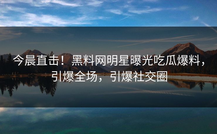 今晨直击！黑料网明星曝光吃瓜爆料，引爆全场，引爆社交圈