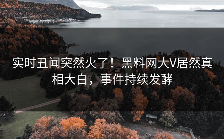 实时丑闻突然火了！黑料网大V居然真相大白，事件持续发酵